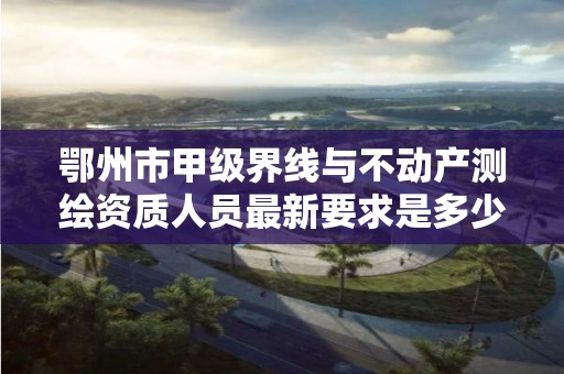 鄂州市甲级界线与不动产测绘资质人员最新要求是多少?
