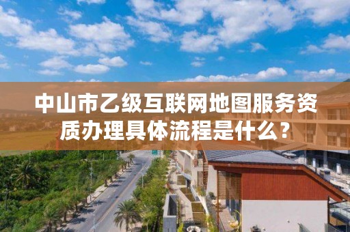 中山市乙级互联网地图服务资质办理具体流程是什么？