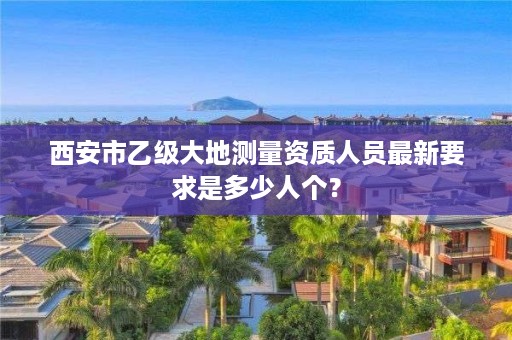 西安市乙级大地测量资质人员最新要求是多少人个?