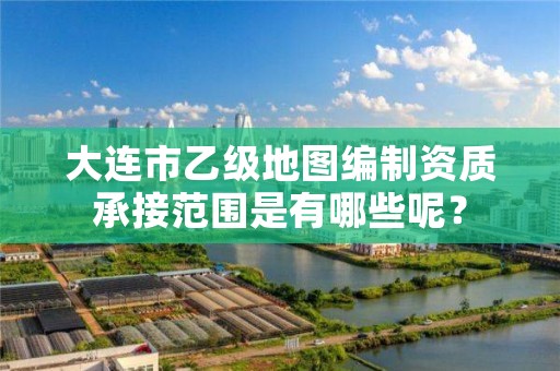 大连市乙级地图编制资质承接范围是有哪些呢？