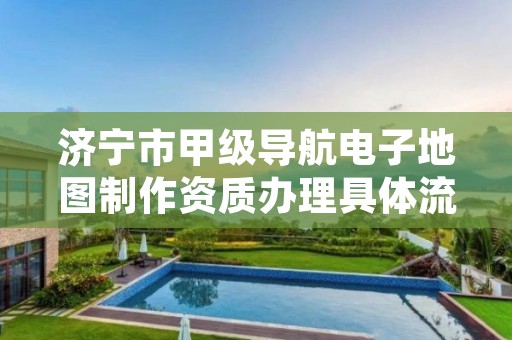 济宁市甲级导航电子地图制作资质办理具体流程是什么?