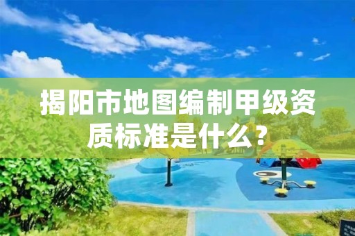 揭阳市地图编制甲级资质标准是什么？