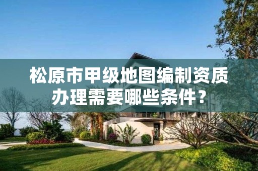 松原市甲级地图编制资质办理需要哪些条件?