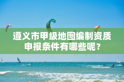 遵义市甲级地图编制资质申报条件有哪些呢?