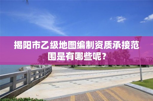 揭阳市乙级地图编制资质承接范围是有哪些呢？