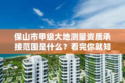 保山市甲级大地测量资质承接范围是什么?看完你就知道了