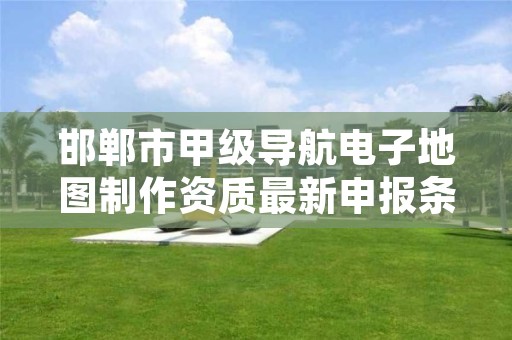邯郸市甲级导航电子地图制作资质最新申报条件有哪些?
