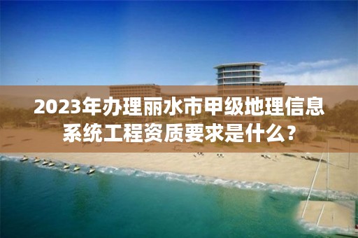 2023年办理丽水市甲级地理信息系统工程资质要求是什么?