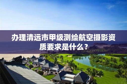 办理清远市甲级测绘航空摄影资质要求是什么？