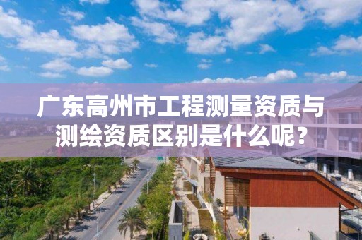 广东高州市工程测量资质与测绘资质区别是什么呢？