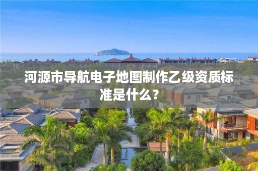 河源市导航电子地图制作乙级资质标准是什么？