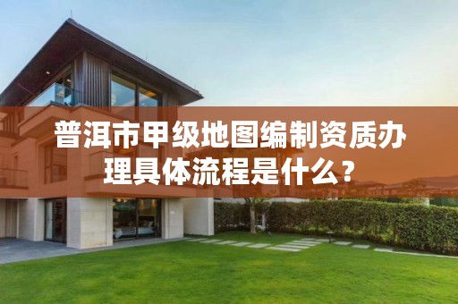 普洱市甲级地图编制资质办理具体流程是什么?