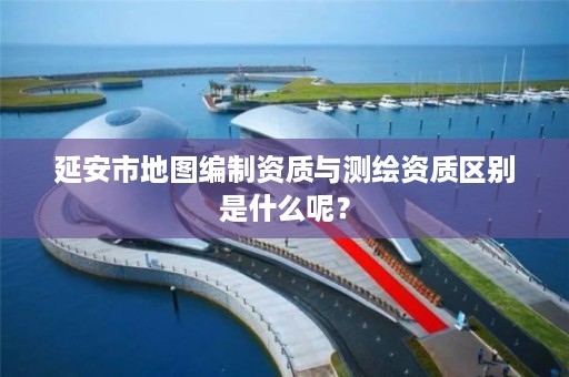 延安市地图编制资质与测绘资质区别是什么呢?
