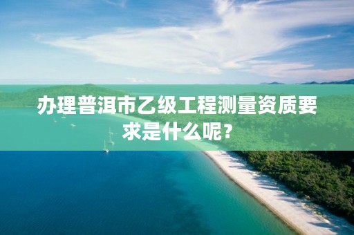 办理普洱市乙级工程测量资质要求是什么呢?