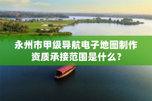 永州市甲级导航电子地图制作资质承接范围是什么?
