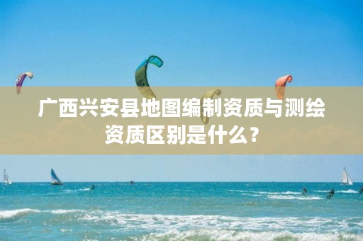 广西兴安县地图编制资质与测绘资质区别是什么?