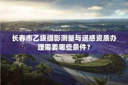 长春市乙级摄影测量与遥感资质办理需要哪些条件?