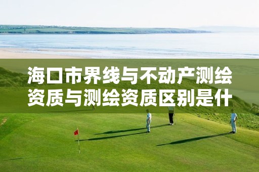 海口市界线与不动产测绘资质与测绘资质区别是什么呢?