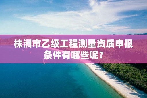 株洲市乙级工程测量资质申报条件有哪些呢?