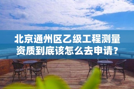 北京通州区乙级工程测量资质到底该怎么去申请?