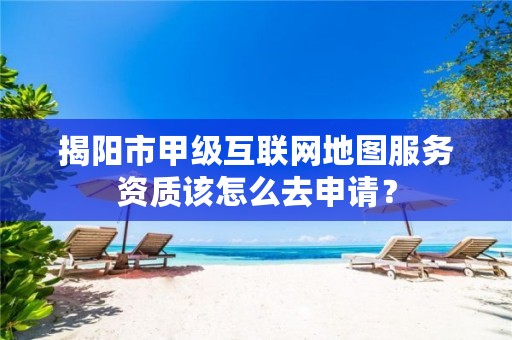 揭阳市甲级互联网地图服务资质该怎么去申请？