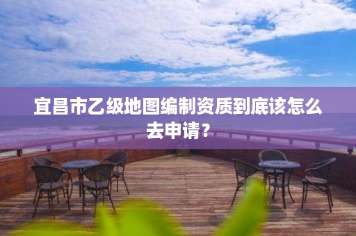 宜昌市乙级地图编制资质到底该怎么去申请?