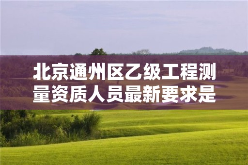 北京通州区乙级工程测量资质人员最新要求是多少人个?