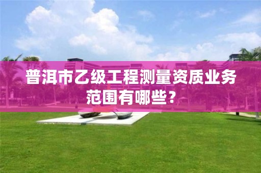 普洱市乙级工程测量资质业务范围有哪些?