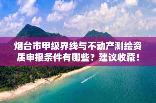 烟台市甲级界线与不动产测绘资质申报条件有哪些?建议收藏!