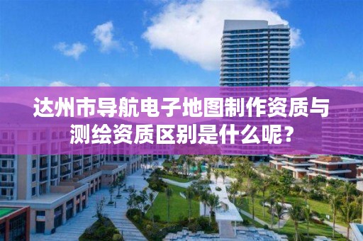 达州市导航电子地图制作资质与测绘资质区别是什么呢?