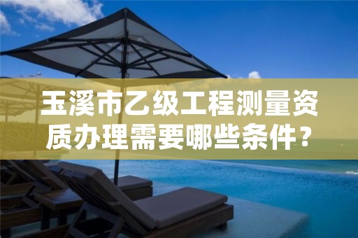 玉溪市乙级工程测量资质办理需要哪些条件?