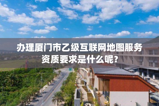 办理厦门市乙级互联网地图服务资质要求是什么呢?