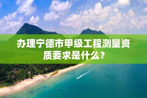 办理宁德市甲级工程测量资质要求是什么?