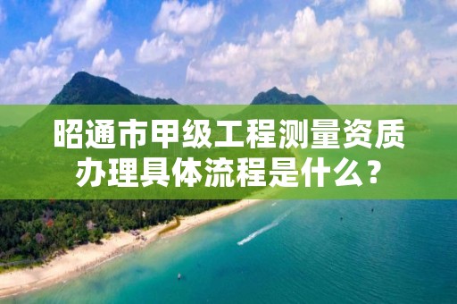 昭通市甲级工程测量资质办理具体流程是什么?