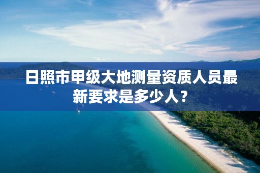日照市甲级大地测量资质人员最新要求是多少人?