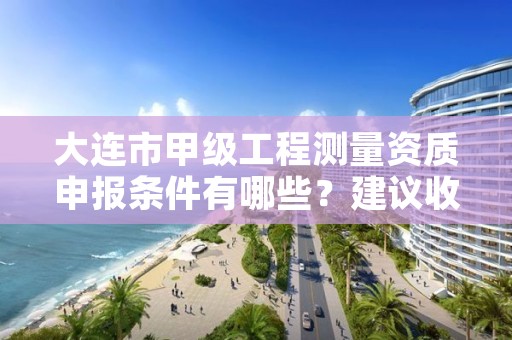 大连市甲级工程测量资质申报条件有哪些？建议收藏！