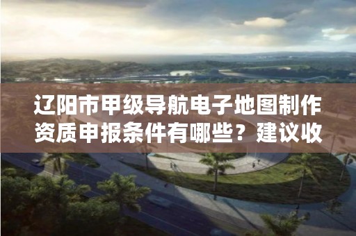辽阳市甲级导航电子地图制作资质申报条件有哪些？建议收藏！