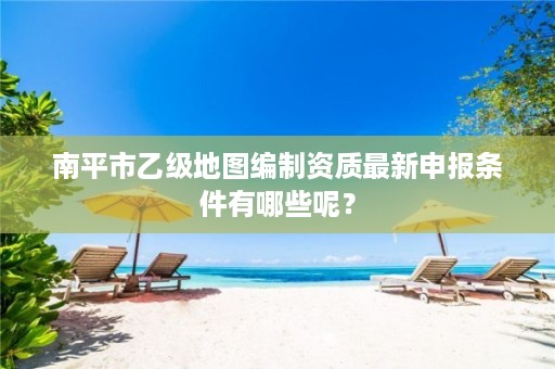 南平市乙级地图编制资质最新申报条件有哪些呢?