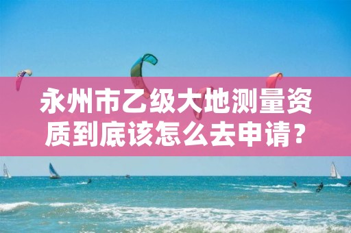 永州市乙级大地测量资质到底该怎么去申请?