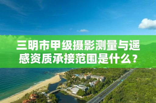 三明市甲级摄影测量与遥感资质承接范围是什么?