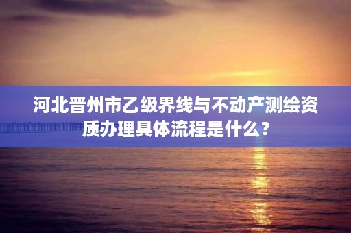 河北晋州市乙级界线与不动产测绘资质办理具体流程是什么?
