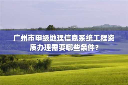 广州市甲级地理信息系统工程资质办理需要哪些条件？