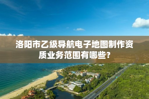 洛阳市乙级导航电子地图制作资质业务范围有哪些?