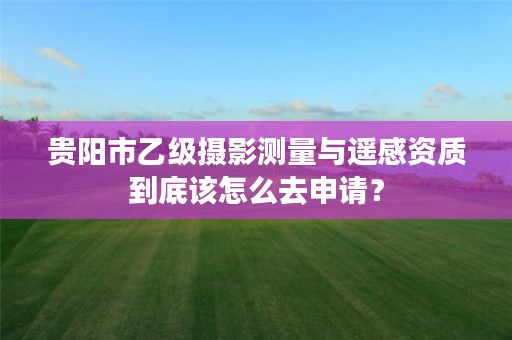 贵阳市乙级摄影测量与遥感资质到底该怎么去申请?