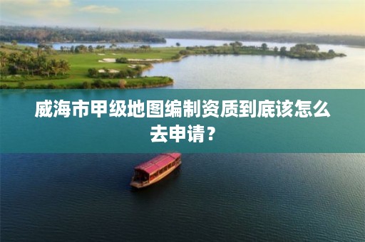 威海市甲级地图编制资质到底该怎么去申请?