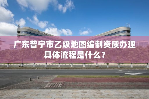 广东普宁市乙级地图编制资质办理具体流程是什么？