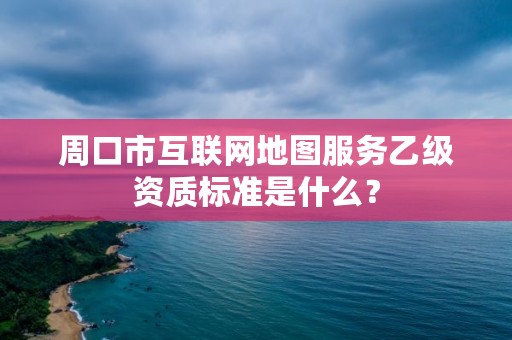 周口市互联网地图服务乙级资质标准是什么?