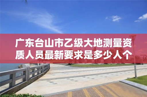 广东台山市乙级大地测量资质人员最新要求是多少人个？