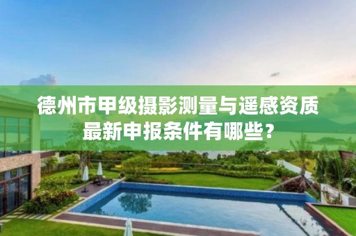 德州市甲级摄影测量与遥感资质最新申报条件有哪些?