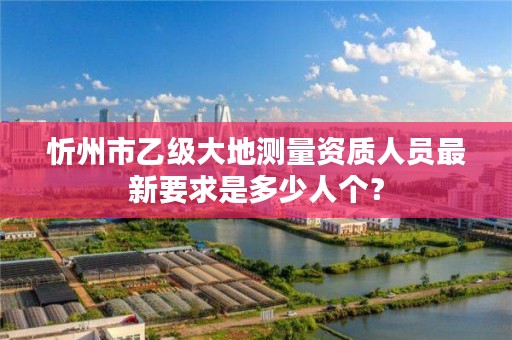 忻州市乙级大地测量资质人员最新要求是多少人个?